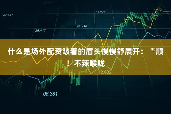 什么是场外配资皱着的眉头慢慢舒展开：＂顺！不辣喉咙